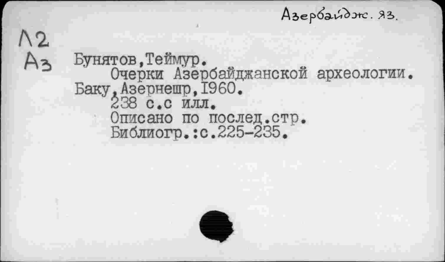 ﻿Adepö’a-Uf^’jtc. Я2>
Л2
Д-х	Бунятов»Теймур.
Очерки Азербайджанской археологии.
Баку.Азернешр,I960.
238 с.с илл.
Описано по поелед.стр.
Библиогр.:с.225-235.